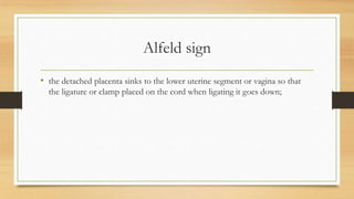 Alfeld sign
• the detached placenta sinks to the lower uterine segment or vagina so that
the ligature or clamp placed on the cord when ligating it goes down;
 