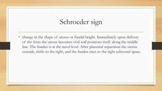 Schroeder sign
• change in the shape of uterus or fundal height. Immediately upon delivery
of the fetus the uterus becomes oval and positions itself along the middle
line. The fundus is at the navel level. After placental separation the uterus
extends, shifts to the right, and the fundus rises to the right subcostal space.
 