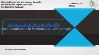 Algerian Democratic and popular Republic
The Ministry of Higher Education
And Scientific Research
University of
Skikda
Standards of Power Quality
armonic emissions in Medium and Low voltage)
Relased by:JEBRIL Bassem
 