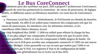 Spécialement pour des systèmes sur puce, IBM a proposé l'architecture CoreConnect
composée de trois bus permettent la connexion : de cœurs de processeur, de logique
dédiée, et différents autres accélérateurs matériels. Les trois bus de CoreConnect
sont :
Processor Local Bus (PLB) : Généralement, le PLB fournit un chemin de données
large bande. En effet il est utilisé pour connecter des composants tels que les
cœurs de processeurs, les interfaces avec les mémoires externes, et les
contrôleurs DMA (Direct Memory Acces).
On-chip Peripheral Bus (OPB) : L'OPB est utilisé pour réduire la charge du bus
PLB. Il est plus adapté aux composants d’entrée/sortie tels que les ports série,
les ports parallèles, UARTs et tous les composants à faible largeur de bande. Un
Maître sur le PLB peut accéder aux composants connectés à l'OPB via une macro
passerelle (Bridge). Cette passerelle est vue en tant que maître par l'OPB et en
tant qu'esclave par le PLB. Les registres d'état et de configuration de faible
performance sont généralement lus et écrits via le bus DCR.
Le Bus CoreConnect
 