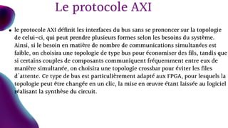 le protocole AXI définit les interfaces du bus sans se prononcer sur la topologie
de celui-ci, qui peut prendre plusieurs formes selon les besoins du système.
Ainsi, si le besoin en matière de nombre de communications simultanées est
faible, on choisira une topologie de type bus pour économiser des fils, tandis que
si certains couples de composants communiquent fréquemment entre eux de
manière simultanée, on choisira une topologie crossbar pour éviter les files
d'attente. Ce type de bus est particulièrement adapté aux FPGA, pour lesquels la
topologie peut être changée en un clic, la mise en œuvre étant laissée au logiciel
réalisant la synthèse du circuit.
Le protocole AXI
 