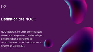 Définition des NOC :
02
NOC (Network-on-Chip) ou en français
réseau sur une puce est une technique
de conception du système de
communication entre les cœurs sur les
System on Chip (SoC).
 