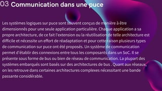 Communication dans une puce
03
Les systèmes logiques sur puce sont souvent conçus de manière à être
dimensionnés pour une seule application particulière. Chaque application a sa
propre architecture, de ce fait l'extension ou la réutilisation de telle architecture est
difficile et nécessite un effort de réadaptation et pour cette raison plusieurs types
de communication sur puce ont été proposés. Un système de communication
permet d’établir des connexions entre tous les composants dans un SoC. Il se
présente sous forme de bus ou bien de réseau de communication. La plupart des
systèmes embarqués sont basés sur des architectures de bus . Quant aux réseaux,
on les retrouve dans certaines architectures complexes nécessitant une bande
passante considérable.
 