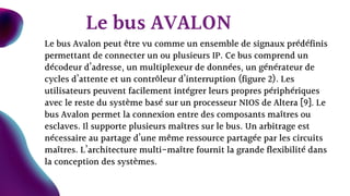 Le bus Avalon peut être vu comme un ensemble de signaux prédéfinis
permettant de connecter un ou plusieurs IP. Ce bus comprend un
décodeur d’adresse, un multiplexeur de données, un générateur de
cycles d’attente et un contrôleur d’interruption (figure 2). Les
utilisateurs peuvent facilement intégrer leurs propres périphériques
avec le reste du système basé sur un processeur NIOS de Altera [9]. Le
bus Avalon permet la connexion entre des composants maîtres ou
esclaves. Il supporte plusieurs maîtres sur le bus. Un arbitrage est
nécessaire au partage d’une même ressource partagée par les circuits
maîtres. L’architecture multi-maître fournit la grande flexibilité dans
la conception des systèmes.
Le bus AVALON
 