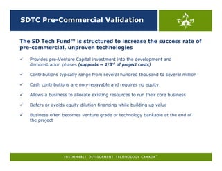 SDTC Pre-Commercial Validation


The SD Tech Fund™ is structured to increase the success rate of
pre-commercial, unproven technologies

   Provides pre-Venture Capital investment into the development and
   demonstration phases (supports ~ 1/3rd of project costs)

   Contributions typically range from several hundred thousand to several million

   Cash contributions are non-repayable and requires no equity

   Allows a business to allocate existing resources to run their core business

   Defers or avoids equity dilution financing while building up value

   Business often becomes venture grade or technology bankable at the end of
   the project
 