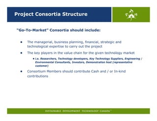 Project Consortia Structure


“Go-To-Market” Consortia should include:


  ●   The managerial, business planning, financial, strategic and
      technological expertise to carry out the project

  ●   The key players in the value chain for the given technology market
         ● i.e. Researchers, Technology developers, Key Technology Suppliers, Engineering /
          Environmental Consultants, Investors, Demonstration host (representative
          customer)

  ●   Consortium Members should contribute Cash and / or In-kind
      contributions
 