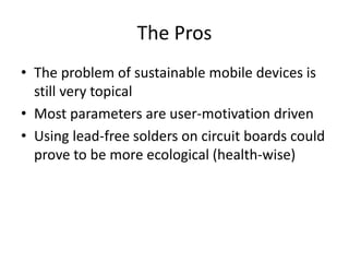 The Pros 
• The problem of sustainable mobile devices is 
still very topical 
• Most parameters are user-motivation driven 
• Using lead-free solders on circuit boards could 
prove to be more ecological (health-wise) 
 