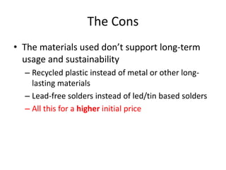 The Cons 
• The materials used don’t support long-term 
usage and sustainability 
– Recycled plastic instead of metal or other long-lasting 
materials 
– Lead-free solders instead of led/tin based solders 
– All this for a higher initial price 
 