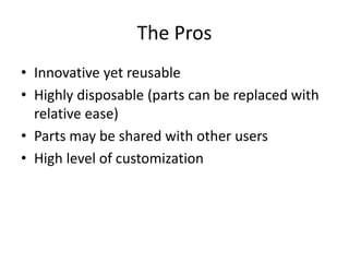 The Pros 
• Innovative yet reusable 
• Highly disposable (parts can be replaced with 
relative ease) 
• Parts may be shared with other users 
• High level of customization 
 