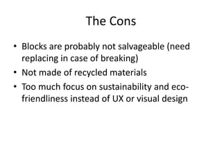 The Cons 
• Blocks are probably not salvageable (need 
replacing in case of breaking) 
• Not made of recycled materials 
• Too much focus on sustainability and eco-friendliness 
instead of UX or visual design 
 