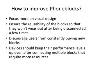 How to improve Phoneblocks? 
• Focus more on visual design 
• Ensure the reusability of the blocks so that 
they won’t wear out after being disconnected 
a few times 
• Discourage users from constantly buying new 
blocks 
• Devices should keep their performance levels 
up even after connecting multiple blocks that 
require more resources 
 