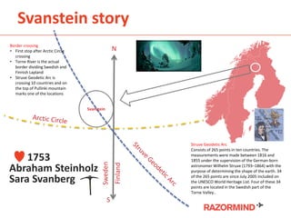 Svanstein story
N
S
Svanstein
Sweden
Finland
Struve Geodetic Arc
Consists of 265 points in ten countries. The
measurements were made between 1816 and
1855 under the supervision of the German-born
astronomer Wilhelm Struve (1793–1864) with the
purpose of determining the shape of the earth. 34
of the 265 points are since July 2005 included on
the UNESCO World Heritage List. Four of these 34
points are located in the Swedish part of the
Torne Valley..
Border crossing
• First stop after Arctic Circle
crossing
• Torne River is the actual
border dividing Swedish and
Finnish Lapland
• Struve Geodetic Arc is
crossing 10 countries and on
the top of Pullinki mountain
marks one of the locations
1753
Abraham Steinholz
Sara Svanberg
 
