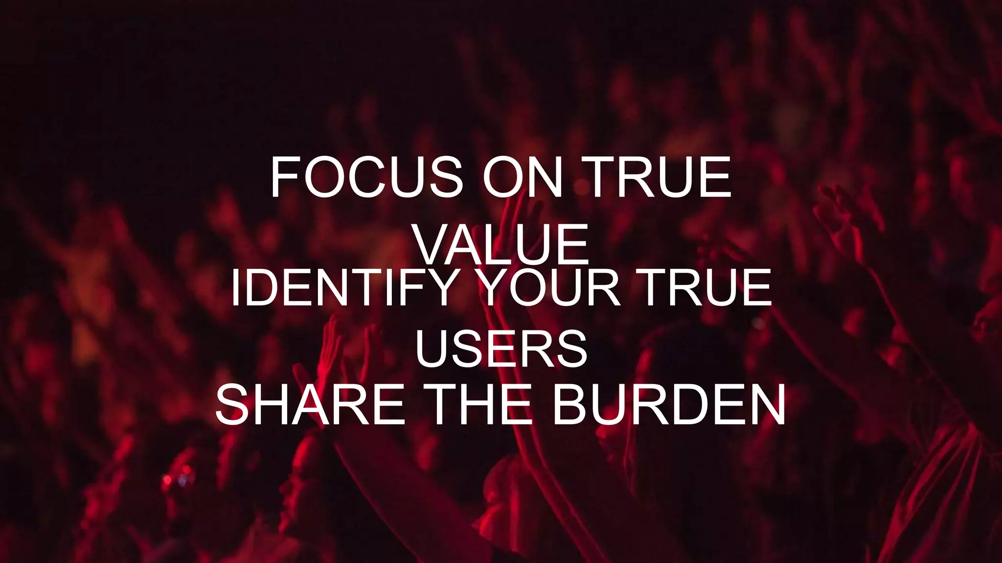 IDENTIFY YOUR TRUE
USERS
FOCUS ON TRUE
VALUE
SHARE THE BURDEN
 