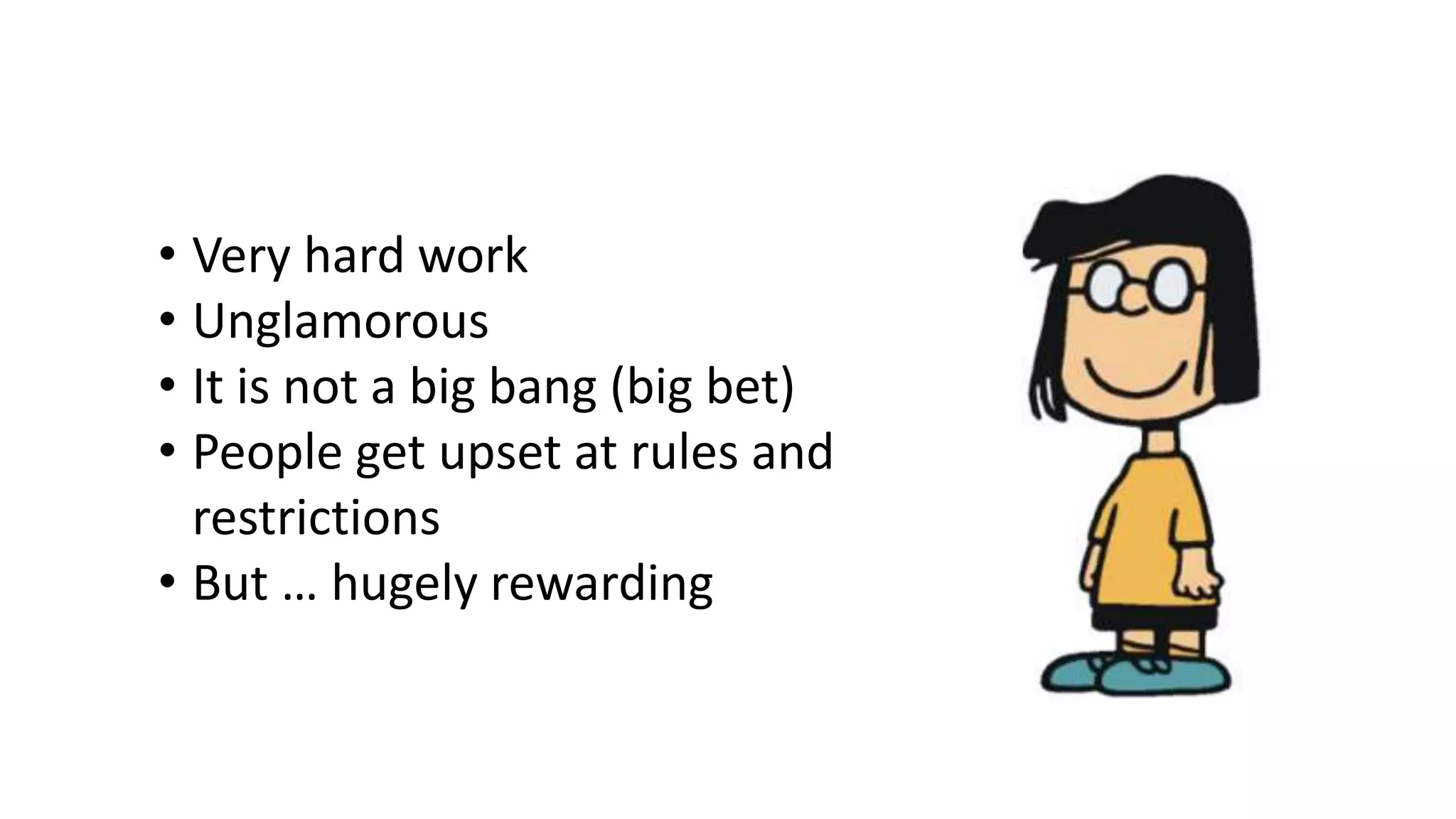 • Very hard work
• Unglamorous
• It is not a big bang (big bet)
• People get upset at rules and
restrictions
• But … hugely rewarding
 
