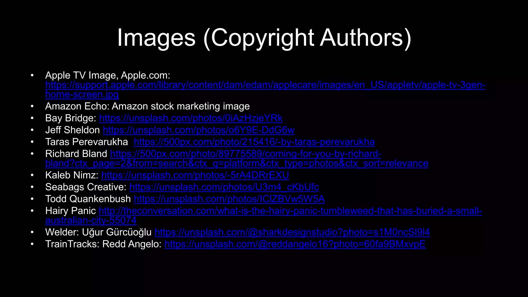 Images (Copyright Authors)
• Apple TV Image, Apple.com:
https://support.apple.com/library/content/dam/edam/applecare/images/en_US/appletv/apple-tv-3gen-
home-screen.jpg
• Amazon Echo: Amazon stock marketing image
• Bay Bridge: https://unsplash.com/photos/0iAzHzjeYRk
• Jeff Sheldon https://unsplash.com/photos/o6Y9E-DdG6w
• Taras Perevarukha https://500px.com/photo/215416/-by-taras-perevarukha
• Richard Bland https://500px.com/photo/89775589/coming-for-you-by-richard-
bland?ctx_page=2&from=search&ctx_q=platform&ctx_type=photos&ctx_sort=relevance
• Kaleb Nimz: https://unsplash.com/photos/-5rA4DRrEXU
• Seabags Creative: https://unsplash.com/photos/U3m4_cKbUfc
• Todd Quankenbush https://unsplash.com/photos/IClZBVw5W5A
• Hairy Panic http://theconversation.com/what-is-the-hairy-panic-tumbleweed-that-has-buried-a-small-
australian-city-55074
• Welder: Uğur Gürcüoğlu https://unsplash.com/@sharkdesignstudio?photo=s1M0ncSl9l4
• TrainTracks: Redd Angelo: https://unsplash.com/@reddangelo16?photo=60fa9BMxvpE
 