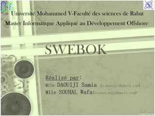 Université Mohammed V-Faculté des sciences de Rabat
Master Informatique Appliqué au Développement Offshore



              SWEBOK
               Réalisé par:
               Mlle DAOUIJI Samia (s.daouiji@gmail.com)
               Mlle SOUHAL Wafa(souhal.wafa@gmail.com)


                                                          1
 