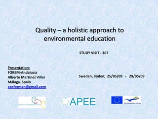 Quality – a holistic approach to
                  environmental education
                               STUDY VISIT - 367


Presentation:
FOREM-Andalucía
Alberto Martinez Villar        Sweden, Boden; 25/05/09 - 29/05/09
Málaga. Spain
ecoforman@gmail.com
 