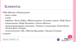 КЛИЕНТЫ
B2B: (Москва и Подмосковье)
o бары и пабы
o клубы
o кофейни: «Коста Кофе», «Шоколадница», «Сладкая лавка», «Кофе Хауз»
o кондитерские: «Кафе Пушкинъ», «Гоголь-Моголь»
o специализированные магазины - бутики со сладостями: «Vashi Slasti»,
«French Kiss», «Унция»
o event-агентства: «AZ», «Мистер Праздник», «Звезды Столицы»
и другие
10

 
