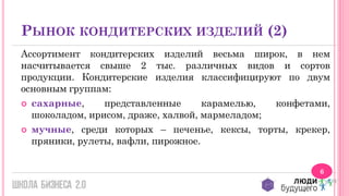 РЫНОК КОНДИТЕРСКИХ ИЗДЕЛИЙ (2)
Ассортимент кондитерских изделий весьма широк, в нем
насчитывается свыше 2 тыс. различных видов и сортов
продукции. Кондитерские изделия классифицируют по двум
основным группам:
 сахарные,
представленные
карамелью,
конфетами,
шоколадом, ирисом, драже, халвой, мармеладом;
 мучные, среди которых – печенье, кексы, торты, крекер,
пряники, рулеты, вафли, пирожное.
6

 