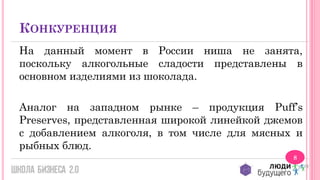 КОНКУРЕНЦИЯ
На данный момент в России ниша не занята,
поскольку алкогольные сладости представлены в
основном изделиями из шоколада.
Аналог на западном рынке – продукция Puff’s
Preserves, представленная широкой линейкой джемов
с добавлением алкоголя, в том числе для мясных и
рыбных блюд.
8

 