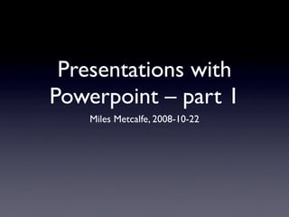 Presentations with
Powerpoint – part 1
    Miles Metcalfe, 2008-10-22
 