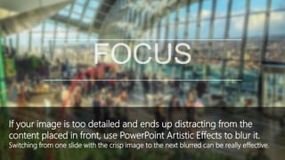 If your image is too detailed and ends up distracting from the
content placed in front, use PowerPoint Artistic Effects to blur it.
Switching from one slide with the crisp image to the next blurred can be really effective.
 