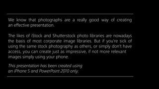 We know that photographs are a really good way of creating
an effective presentation.
The likes of iStock and Shutterstock photo libraries are nowadays
the basis of most corporate image libraries. But if you’re sick of
using the same stock photography as others, or simply don’t have
access, you can create just as impressive, if not more relevant
images simply using your phone.
This presentation has been created using
an iPhone 5 and PowerPoint 2010 only.
 