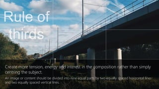 Create more tension, energy and interest in the composition rather than simply
centring the subject.
An image or content should be divided into nine equal parts by two equally spaced horizontal lines
and two equally spaced vertical lines
 