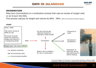 SWM IN JALANDHAR
9SOLID WASTE MANAGEMENT
INCINERATION
Mass burn (Incineration) is a combustion process that uses an excess of oxygen and/
or air to burn the SWs.
This process reduces its weight and volume by 80% - 90%. (EPA Environmental Protection Agency)
MSW Incineration
Bottom ash to landfill or
for use in construction
Fly ash and flue gas
cleaning residues to
hazardous waste landfill
Emissions to
water
Emissions to
atmosphere
Generation of
electricity and/or
heat electricity for
district heating
Residual materials
Environmental costs
Environmental benefits
Power: 6MW
700 metric tonnes of 		
MSW per day
50 tonnes of green 		
waste for producing 		
biogas and manure in 		
a composting facility
PLANT
* Eunomia Research & Consulting, Scuola Agraria del Parco di Monza, HDRA
Consultants, ZREU and LDK ECO on behalf of ECOTEC Research & Consulting
Project cost: 133 crores (IMSW)
 
