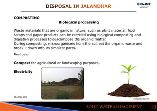 DISPOSAL IN JALANDHAR
10SOLID WASTE MANAGEMENT
COMPOSTING
Biological processing
Waste materials that are organic in nature, such as plant material, food
scraps and paper products can be recycled using biological composting and
digestion processes to descompose the organic matter.
During composting, microorganisms from the soil eat the organic waste and
break it down into its simplest parts.
Products:
Compost for agricultural or landscaping purposes.
Electricity
compostcab.com
Dump site
 