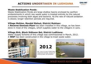 ACTIONS UNDERTAKEN IN LUDHIANA
15SOLID WASTE MANAGEMENT
Waste Stabilization Ponds:
Waste Stabilization Ponds are large shallow basins enclosed by earthen
embankments in which raw waste water is treated entirely by the natural
processes involving both algae and bacteria. As the rate of natural oxidation
is slower, longer retention periods are required.
Village Mohlan, Mandal Malout, District Muktsar:
A Reverse Osmosis Plant has been installed in this village, as has been
done in most of the villages, which supplies water to the villagers in cans.
Village Birk, Block Sidhwan Bet, District Ludhiana:
Water Supply Scheme of this village was commissioned in March, 2012.
A WSP has been constructed in the village to treat waste water.
2012
NO. 11011/11/2012-CRSP (Part)
Goverment of India, ministry of
drinking water and sanitation
 