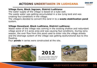 ACTIONS UNDERTAKEN IN LUDHIANA
16SOLID WASTE MANAGEMENT
Village Gure, Block Jagraon, District Ludhiana:
The water supply of the village is based on a tube well.
The waste water was getting accumulated in a low lying land and was
creating foul conditions in the village.
The villagers decided to convert this land in to a waste stabilization pond
system.
Village Dewatwal, Block Ludhiana, District Ludhiana:
Waste water of the village was coming in the existing shallow and redundant
village pond of 3.5 acres area and was causing foul conditions. During rainy
season, the over flow from this pond used to enter into the village streets
and the drainage system of the village was getting dysfunctional due to this
flooding.
Four ponds in series were constructed at the site.
2012
NO. 11011/11/2012-CRSP (Part)
Goverment of India, ministry of
drinking water and sanitation
 