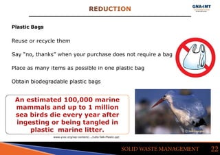 REDUCTION
22SOLID WASTE MANAGEMENT
Plastic Bags
Reuse or recycle them
Say “no, thanks” when your purchase does not require a bag
Place as many items as possible in one plastic bag
Obtain biodegradable plastic bags
An estimated 100,000 marine
mammals and up to 1 million
sea birds die every year after
ingesting or being tangled in
plastic  marine litter.
www.yvsc.org/wp-content/.../Lets-Talk-Plastic.ppt
 