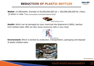 Wallet: 10 INR/bottle. Example of 26,000,000,000 Lts = 260,000,000,000 Rs. (Year).
(5 billion in india *http://www.gits4u.com/water/water16.htm).
Health: Which can be damaged by toxic chemicals like Bisphenol-A (BPA), leached
from bottled water. BPA can also cause cancerous cells in your body
Environment: Which is tainted by production, transportation, packaging and disposal
of plastic bottled water
REDUCTION OF PLASTIC BOTTLES
23SOLID WASTE MANAGEMENT
PM Architecture*
www.sodahead.com
www.oecd.org
www.haydanhuya.com
 