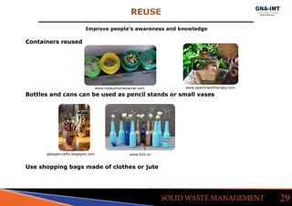 REUSE
29SOLID WASTE MANAGEMENT
Improve people’s awareness and knowledge
Containers reused
Bottles and cans can be used as pencil stands or small vases
Use shopping bags made of clothes or jute
glassjarcrafts.blogspot.com
www.todayshomeowner.com www.apartmenttherapy.com
www.brit.co
 