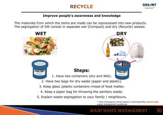 RECYCLE
30SOLID WASTE MANAGEMENT
Improve people’s awareness and knowledge
The materials from which the items are made can be reprocessed into new products.
The segregation of SW consist in separate wet (Compost) and dry (Recycle) wastes.
			WET										 DRY
Steps:
1. Have two containers (dry and Wet).
2. Have two bags for dry waste (paper and plastic).
3. Keep glass /plastic containers rinsed of food matter.
4. Keep a paper bag for throwing the sanitary waste.
5. Explain waste segregation to your family / neighbours.
* http://bangalore.citizenmatters.in/articles/4561-swmrt-solid-
waste-management-guidelines
 