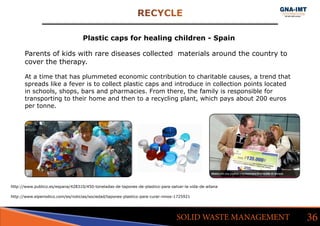 RECYCLE
36SOLID WASTE MANAGEMENT
http://www.publico.es/espana/428310/450-toneladas-de-tapones-de-plastico-para-salvar-la-vida-de-aitana
Plastic caps for healing children - Spain
Parents of kids with rare diseases collected materials around the country to
cover the therapy.
At a time that has plummeted economic contribution to charitable causes, a trend that
spreads like a fever is to collect plastic caps and introduce in collection points located
in schools, shops, bars and pharmacies. From there, the family is responsible for
transporting to their home and then to a recycling plant, which pays about 200 euros
per tonne.
http://www.elperiodico.com/es/noticias/sociedad/tapones-plastico-para-curar-ninos-1725921
 