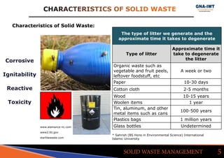 CHARACTERISTICS OF SOLID WASTE
5SOLID WASTE MANAGEMENT
www.alamance-nc.com
Characteristics of Solid Waste:
Corrosive
Ignitability
Reactive
Toxicity
www2.lbl.gov
starlitewaste.com
The type of litter we generate and the
approximate time it takes to degenerate
Type of litter
Approximate time it
take to degenerate
the litter
Organic waste such as
vegetable and fruit peels,
leftover foodstuff, etc
A week or two
Paper 10-30 days
Cotton cloth 2-5 months
Wood 10-15 years
Woolen items 1 year
Tin, aluminum, and other
metal items such as cans
100-500 years
Plastics bags 1 million years
Glass bottles Undetermined
* Sahrish (BS Hons in Environmental Science) International 	
Islamic University
 