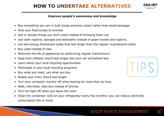 HOW TO UNDERTAKE ALTERNATIVES
47SOLID WASTE MANAGEMENT
Improve people’s awareness and knowledge
•	 Buy everything you can in bulk (large economy sizes) rather than small packages
•	 Give your food scraps to animals
•	 Sell or donate things you don’t want instead of throwing them out
•	 Use cloth napkins, sponges and dishcloths instead of paper towels and napkins.
•	 Use low-energy fluorescent bulbs that last longer than the regular incandescent bulbs.
•	 Buy used instead of new
•	 Maximize the life of appliances by performing regular maintenance
•	 Keep tires inflated, they’ll last longer and your car will pollute less
•	 Learn about your local recycling opportunities
•	 Participate in your local recycling programs
•	 Buy what you need, use what you buy
•	 Rotate your tires; they’ll last longer
•	 Turn your computer monitor off when leaving for more than an hour
•	 Walk, ride bikes, take bus instead of driving
•	 Turn the light off when you leave the room
•	 Clean the condenser coils on your refrigerator every few months--you can reduce electricity
consumption 6% or more
TIPS
 