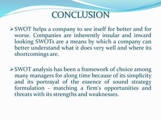 CONCLUSION
SWOT helps a company to see itself for better and for
worse. Companies are inherently insular and inward
looking SWOTs are a means by which a company can
better understand what it does very well and where its
shortcomings are.
SWOT analysis has been a framework of choice among
many managers for along time because of its simplicity
and its portrayal of the essence of sound strategy
formulation - matching a firm's opportunities and
threats with its strengths and weaknesses.
 