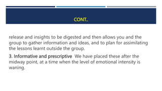 CONT..
release and insights to be digested and then allows you and the
group to gather information and ideas, and to plan for assimilating
the lessons learnt outside the group.
3. Informative and prescriptive We have placed these after the
midway point, at a time when the level of emotional intensity is
waning.
 