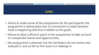 CONT..
 failure to make sense of the programme for the participants; the
programme is taking place but no connection is made between
what is happening and how it relates to the goals;
 failure to allow sufficient space in the programme to take account
of unexpected events and opportunities;
 the programme is planned, but the facilitators do not review and
evaluate it, and so fail to fine-tune it or redesign it.
 
