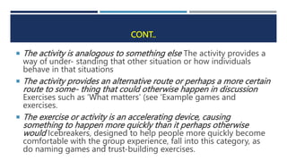 CONT..
 The activity is analogous to something else The activity provides a
way of under- standing that other situation or how individuals
behave in that situations
 The activity provides an alternative route or perhaps a more certain
route to some- thing that could otherwise happen in discussion
Exercises such as ‘What matters’ (see ‘Example games and
exercises.
 The exercise or activity is an accelerating device, causing
something to happen more quickly than it perhaps otherwise
would Icebreakers, designed to help people more quickly become
comfortable with the group experience, fall into this category, as
do naming games and trust-building exercises.
 