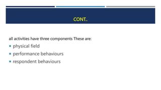 CONT..
all activities have three components These are:
 physical field
 performance behaviours
 respondent behaviours
 
