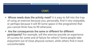 CONT..
 Whose needs does the activity meet? It is easy to fall into the trap
of using an exercise because you, personally, find it very enjoyable,
or perhaps because it will fill some space in the programme that
you cannot think how to fill otherwise.
 Are the consequences the same or different for different
participants? For example, will the exercise provide an experience
of success for some and of failure for others? Some people take
enjoyment out of close physical contact, while others find it most
uncomfortable.
 