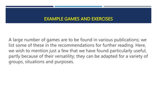 EXAMPLE GAMES AND EXERCISES
A large number of games are to be found in various publications; we
list some of these in the recommendations for further reading. Here,
we wish to mention just a few that we have found particularly useful,
partly because of their versatility; they can be adapted for a variety of
groups, situations and purposes.
 