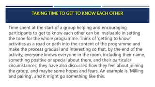 TAKING TIME TO GET TO KNOW EACH OTHER
Time spent at the start of a group helping and encouraging
participants to get to know each other can be invaluable in setting
the tone for the whole programme. Think of ‘getting to know’
activities as a road or path into the content of the programme and
make the process gradual and interesting so that, by the end of the
activity, everyone knows everyone in the room, including their name,
something positive or special about them, and their particular
circumstances; they have also discussed how they feel about joining
the group, and maybe some hopes and fears. An example is ‘Milling
and pairing’, and it might go something like this.
 