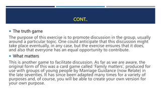 CONT..
 The truth game
The purpose of this exercise is to promote discussion in the group, usually
around a particular topic. One could anticipate that this discussion might
take place eventually, in any case, but the exercise ensures that it does,
and also that everyone has an equal opportunity to contribute.
 What matters
This is another game to facilitate discussion. As far as we are aware, the
original form of this was a card game called ‘Family matters’, produced for
use with groups of young people by Marriage Guidance (now Relate) in
the late seventies. It has since been adapted many times for a variety of
purposes and, of course, you will be able to create your own version for
your own purpose.
 