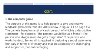 CONT..
 The computer game
The purpose of this game is to help people to give and receive
feedback. (Remember the JOHARI window in Figure 3.1 on page 45)
The game is based on a set of cards on each of which is a descriptive
statement – for example, ‘The person I would like as a friend’; ‘The
person who always seems to get a rough deal’; ‘The person who
works hardest’. Some skill is required in designing a set of statements
that vary in terms of intimacy and that are appropriately challenging
and supportive, but not damaging.
 