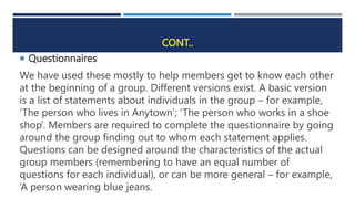 CONT..
 Questionnaires
We have used these mostly to help members get to know each other
at the beginning of a group. Different versions exist. A basic version
is a list of statements about individuals in the group – for example,
‘The person who lives in Anytown’; ‘The person who works in a shoe
shop’. Members are required to complete the questionnaire by going
around the group finding out to whom each statement applies.
Questions can be designed around the characteristics of the actual
group members (remembering to have an equal number of
questions for each individual), or can be more general – for example,
‘A person wearing blue jeans.
 